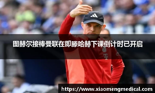 图赫尔接棒曼联在即滕哈赫下课倒计时已开启